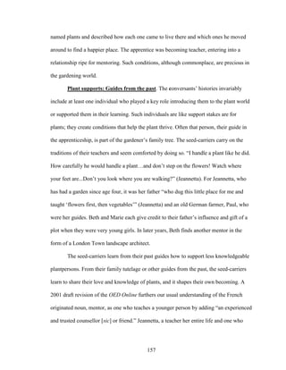 named plants and described how each one came to live there and which ones he moved 
around to find a happier place. The apprentice was becoming teacher, entering into a 
relationship ripe for mentoring. Such conditions, although commonplace, are precious in 
the gardening world. 
Plant supports: Guides from the past. The conversants’ histories invariably 
include at least one individual who played a key role introducing them to the plant world 
or supported them in their learning. Such individuals are like support stakes are for 
plants; they create conditions that help the plant thrive. Often that person, their guide in 
the apprenticeship, is part of the gardener’s family tree. The seed-carriers carry on the 
traditions of their teachers and seem comforted by doing so. “I handle a plant like he did. 
How carefully he would handle a plant…and don’t step on the flowers! Watch where 
your feet are...Don’t you look where you are walking?” (Jeannetta). For Jeannetta, who 
has had a garden since age four, it was her father “who dug this little place for me and 
taught ‘flowers first, then vegetables’” (Jeannetta) and an old German farmer, Paul, who 
were her guides. Beth and Marie each give credit to their father’s influence and gift of a 
plot when they were very young girls. In later years, Beth finds another mentor in the 
form of a London Town landscape architect. 
The seed-carriers learn from their past guides how to support less knowledgeable 
plantpersons. From their family tutelage or other guides from the past, the seed-carriers 
learn to share their love and knowledge of plants, and it shapes their own becoming. A 
2001 draft revision of the OED Online furthers our usual understanding of the French 
originated noun, mentor, as one who teaches a younger person by adding “an experienced 
and trusted counsellor [sic] or friend.” Jeannetta, a teacher her entire life and one who 
157 
 