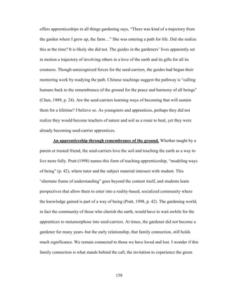 offers apprenticeships in all things gardening says, “There was kind of a trajectory from 
the garden where I grew up, the farm…” She was entering a path for life. Did she realize 
this at the time? It is likely she did not. The guides in the gardeners’ lives apparently set 
in motion a trajectory of involving others in a love of the earth and its gifts for all its 
creatures. Though unrecognized forces for the seed-carriers, the guides had begun their 
mentoring work by readying the path. Chinese teachings suggest the pathway is “calling 
humans back to the remembrance of the ground for the peace and harmony of all beings” 
(Chen, 1989, p. 24). Are the seed-carriers learning ways of becoming that will sustain 
them for a lifetime? I believe so. As youngsters and apprentices, perhaps they did not 
realize they would become teachers of nature and soil as a route to heal, yet they were 
already becoming seed-carrier apprentices. 
An apprenticeship through remembrance of the ground. Whether taught by a 
parent or trusted friend, the seed-carriers love the soil and touching the earth as a way to 
live more fully. Pratt (1998) names this form of teaching apprenticeship, “modeling ways 
of being” (p. 42), where tutor and the subject material intersect with student. This 
“alternate frame of understanding” goes beyond the content itself, and students learn 
perspectives that allow them to enter into a reality-based, socialized community where 
the knowledge gained is part of a way of being (Pratt, 1998, p. 42). The gardening world, 
in fact the community of those who cherish the earth, would have to wait awhile for the 
apprentices to metamorphose into seed-carriers. At times, the gardener did not become a 
gardener for many years–but the early relationship, that family connection, still holds 
much significance. We remain connected to those we have loved and lost. I wonder if this 
family connection is what stands behind the call, the invitation to experience the green 
158 
 