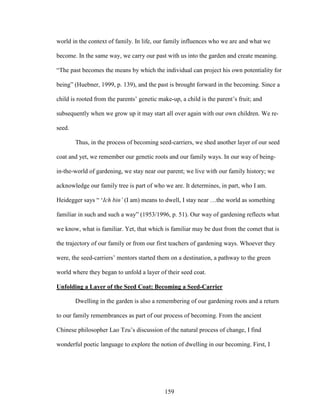 world in the context of family. In life, our family influences who we are and what we 
become. In the same way, we carry our past with us into the garden and create meaning. 
“The past becomes the means by which the individual can project his own potentiality for 
being” (Huebner, 1999, p. 139), and the past is brought forward in the becoming. Since a 
child is rooted from the parents’ genetic make-up, a child is the parent’s fruit; and 
subsequently when we grow up it may start all over again with our own children. We re-seed. 
Thus, in the process of becoming seed-carriers, we shed another layer of our seed 
coat and yet, we remember our genetic roots and our family ways. In our way of being-in- 
the-world of gardening, we stay near our parent; we live with our family history; we 
acknowledge our family tree is part of who we are. It determines, in part, who I am. 
Heidegger says “ ‘Ich bin’ (I am) means to dwell, I stay near …the world as something 
familiar in such and such a way” (1953/1996, p. 51). Our way of gardening reflects what 
we know, what is familiar. Yet, that which is familiar may be dust from the comet that is 
the trajectory of our family or from our first teachers of gardening ways. Whoever they 
were, the seed-carriers’ mentors started them on a destination, a pathway to the green 
world where they began to unfold a layer of their seed coat. 
Unfolding a Layer of the Seed Coat: Becoming a Seed-Carrier 
Dwelling in the garden is also a remembering of our gardening roots and a return 
to our family remembrances as part of our process of becoming. From the ancient 
Chinese philosopher Lao Tzu’s discussion of the natural process of change, I find 
wonderful poetic language to explore the notion of dwelling in our becoming. First, I 
159 
 