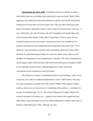 Encountering the circle of life. “Gardening connects you directly to nature–I 
really think [what you are feeling in that connection] is your own thing” (Beth). While 
apprentices, the seed-carriers learn about themselves and the circle of life, initially they 
perhaps do not realize their role in this larger circle. They are either following in their 
parent’s footsteps or taking their mentor’s lead. Except for one seed-carrier, who says, “I 
am a ‘child of the soil’ and will return to the soil” (Jeannetta), such insight takes more 
time for humans than animals. Unlike other living beings, we have to grow into our 
realization about our role in the cosmos. Some discover their role in adulthood. Is it 
maturity and experience with composting and creating humus that teaches this? “It is a 
rebirth [we see], the miracle of creation while communing with the soil” (Paul, Sally’s 
husband). In a phenomenological study of re-vision for student writers, Bass uses the 
metaphor of composting to create something new, and adds, “The value of composting is 
not the organic matter itself, but what is left behind when the process is complete” (2000, 
p. 64). Hopefully, all seed-carriers, although apprentices at first, realize their 
contributions are the something of value left behind. 
The reference to “cosmos” is purposeful and has several meanings: “order, world 
or universe, the world as an ordered and harmonious system” (OED Online). How does 
one come to recognize a possible role in the cosmos? Hogan (1995) suggests it begins 
within us, that even as we come to have a “relationship with ourselves,…we [realize] we 
are part of something larger” (p. 41). The notion of being part of a larger whole or the 
cosmos is not part of all cultures; yet “...people of such cultures [that support the idea] 
often reflect a sense of kinship, even union, with the earth and its creatures and a sense of 
harmony within themselves” (May, 2006, pp. xxi-xxii). 
161 
 