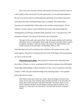 How is this role of kinship with the earth learned if not discovered from within as 
in the example of the seed-carriers? For the seed-carriers, it is an individual response to 
the call to be with the natural world through their gardening. Some cultures teach their 
youth about that sense of kinship through nature’s examples. The Lakota Native 
Americans are reminded daily of their place in the world by using the phrase “All my 
relations,” as both a preface to any celebration and a prayer that acknowledges the 
interdependence of all things on Mother Earth, inanimate or not. A passage from a 1972 
translation of Suzuki’s The Japanese Spirituality says it beautifully: 
The spirit of the earth is the spirit of life. This life always unfolds itself within the 
individual, who is a continuation of the earth–he has his roots there, there is where 
he appears, and there is where he returns. The spirit of the earth breathes at the 
inmost recesses of the individual...(in McLuhan, 1994, p. 146) 
Each individual must work at self-discovery to find his or her inmost recesses, as the 
poem suggests. The process of learning about the circle of life begins with learning about 
our selves, a task of youth. 
Witnessing nearby nature. The perspective we learn from witnessing nature 
does help us. Witness, or witnes, according the OED Online, originates from Old English: 
“knowledge, understanding, wisdom, attestation of a fact, event, or statement; testimony, 
evidence” (1989). We gain untold knowledge from witnessing nature. I ask if gardens 
kind of shut down in winter. 
Well, there’s only such a short time, really. There are things of interest in the 
winter. In my case, I am watching some camellias out back, to see how they are 
doing. How cold it has been–I can tell by the buds. You know, there’s not as 
much of interest, but there are still things to look into and to watch for. Just 
because it is winter does not mean there is not still stuff out there of interest! 
(Beth) 
162 
 