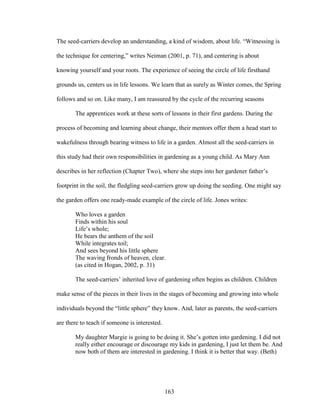 The seed-carriers develop an understanding, a kind of wisdom, about life. “Witnessing is 
the technique for centering,” writes Neiman (2001, p. 71), and centering is about 
knowing yourself and your roots. The experience of seeing the circle of life firsthand 
grounds us, centers us in life lessons. We learn that as surely as Winter comes, the Spring 
follows and so on. Like many, I am reassured by the cycle of the recurring seasons 
The apprentices work at these sorts of lessons in their first gardens. During the 
process of becoming and learning about change, their mentors offer them a head start to 
wakefulness through bearing witness to life in a garden. Almost all the seed-carriers in 
this study had their own responsibilities in gardening as a young child. As Mary Ann 
describes in her reflection (Chapter Two), where she steps into her gardener father’s 
footprint in the soil, the fledgling seed-carriers grow up doing the seeding. One might say 
the garden offers one ready-made example of the circle of life. Jones writes: 
Who loves a garden 
Finds within his soul 
Life’s whole; 
He bears the anthem of the soil 
While integrates toil; 
And sees beyond his little sphere 
The waving fronds of heaven, clear. 
(as cited in Hogan, 2002, p. 31) 
The seed-carriers’ inherited love of gardening often begins as children. Children 
make sense of the pieces in their lives in the stages of becoming and growing into whole 
individuals beyond the “little sphere” they know. And, later as parents, the seed-carriers 
are there to teach if someone is interested. 
My daughter Margie is going to be doing it. She’s gotten into gardening. I did not 
really either encourage or discourage my kids in gardening, I just let them be. And 
now both of them are interested in gardening. I think it is better that way. (Beth) 
163 
 