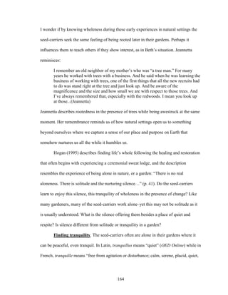 I wonder if by knowing wholeness during these early experiences in natural settings the 
seed-carriers seek the same feeling of being rooted later in their gardens. Perhaps it 
influences them to teach others if they show interest, as in Beth’s situation. Jeannetta 
reminisces: 
I remember an old neighbor of my mother’s who was “a tree man.” For many 
years he worked with trees with a business. And he said when he was learning the 
business of working with trees, one of the first things that all the new recruits had 
to do was stand right at the tree and just look up. And be aware of the 
magnificence and the size and how small we are with respect to those trees. And 
I’ve always remembered that, especially with the redwoods. I mean you look up 
at those...(Jeannetta) 
Jeannetta describes rootedness in the presence of trees while being awestruck at the same 
moment. Her remembrance reminds us of how natural settings open us to something 
beyond ourselves where we capture a sense of our place and purpose on Earth that 
somehow nurtures us all the while it humbles us. 
Hogan (1995) describes finding life’s whole following the healing and restoration 
that often begins with experiencing a ceremonial sweat lodge, and the description 
resembles the experience of being alone in nature, or a garden: “There is no real 
aloneness. There is solitude and the nurturing silence…” (p. 41). Do the seed-carriers 
learn to enjoy this silence, this tranquility of wholeness in the presence of change? Like 
many gardeners, many of the seed-carriers work alone–yet this may not be solitude as it 
is usually understood. What is the silence offering them besides a place of quiet and 
respite? Is silence different from solitude or tranquility in a garden? 
Finding tranquility. The seed-carriers often are alone in their gardens where it 
can be peaceful, even tranquil. In Latin, tranquillus means “quiet” (OED Online) while in 
French, tranquille means “free from agitation or disturbance; calm, serene, placid, quiet, 
164 
 
