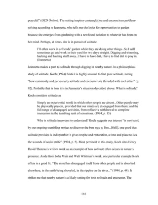 peaceful” (OED Online). The setting inspires contemplation and unconscious problem-solving 
according to Jeannetta, who tells me she looks for opportunities to garden 
because she emerges from gardening with a newfound solution to whatever has been on 
her mind. Perhaps, at times, she is in pursuit of solitude. 
I’ll often work in a friends’ garden while they are doing other things...So I will 
sometimes go and work in their yard for two days straight. Digging and trimming, 
hacking and hauling stuff away...I have to have dirt, I have to find dirt to play in. 
(Jeannetta) 
Jeannetta makes a path to solitude through digging in nearby nature. In a philosophical 
study of solitude, Koch (1994) finds it is highly unusual to find pure solitude, noting 
“how commonly and pervasively solitude and encounter are threaded with each other” (p. 
92). Probably that is how it is in Jeannetta’s situation described above. What is solitude? 
Koch considers solitude as 
Simply an experiential world in which other people are absent...Other people may 
be physically present, provided that our minds are disengaged from them; and the 
full range of disengaged activities, from reflective withdrawal to complete 
immersion in the tumbling rush of sensations. (1994, p. 15) 
Why is solitude important to understand? Koch suggests our interest “is motivated 
by our ongoing stumbling project to discover the best way to live...[Still], one good that 
solitude provides is indisputable: it gives respite and restoration, a time and place to lick 
the wounds of social strife” (1994, p. 5). Most pertinent to this study, Koch cites Henry 
David Thoreau’s written work as an example of how solitude often occurs in nature’s 
presence. Aside from John Muir and Walt Whitman’s work, one particular example Koch 
offers is a good fit, “The mind has disengaged itself from other people and is absorbed 
elsewhere, in the earth being shoveled, in the ripples on the river...” (1994, p. 44). It 
strikes me that nearby nature is a likely setting for both solitude and encounter. The 
165 
 