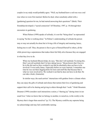 couples in my study would probably agree. “Well, my husband knew a red rose was a red 
rose when we were first married. Before he died, when somebody called with a 
[gardening] question for me, he had started answering their questions!” (Beth). Their 
friendship developed a “sacred connection” (O’Donohue, 1997, p. 19) through their 
encounters in gardening. 
When Palmer (1999) speaks of solitude, it is not the “being alone” as represented 
in saying “he/she is working alone.” In Palmer’s understanding of solitude the person 
may or may not actually be alone but is living a life of integrity and meaning, hence, 
feeling true to self. Thus, the person is free to give of himself/herself to others, all the 
while preserving a separateness that makes them feel fully alive because they are engaged 
in what they love to do. 
When my husband (Bryan) helps, he says, “But don’t tell anybody I’m doing this. 
Don’t you tell anybody that I’m here raking leaves.” Bryan knows that I have to 
be in the dirt and we have worked it out that he absolutely does not have to be 
involved. It was really funny. Especially before we were married, I remember one 
time he was out there digging holes for trees and stuff like that because that is 
what we were involved in. We worked it out that he does not have to do that. He 
can take a book. (Jeannetta) 
In similar ways, the seed-carriers’ interactions with gardens foster a climate where 
they can enjoy the gifts of solitude and silence that nurture their love of gardening and 
support their call to be sharing and giving to others through their “work.” Oriah Mountain 
Dreamer (1999) considers such interactions a union, a “sharing joy” during times in our 
usual lives “when we know that we belong–to another, to ourselves, to the world, to the 
Mystery that is larger than ourselves” (p. 51). The Mystery could be any supreme being 
we acknowledge and may feel comfortable naming. 
166 
 