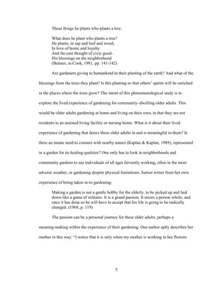 These things he plants who plants a tree. 
What does he plant who plants a tree? 
He plants, in sap and leaf and wood, 
In love of home and loyalty 
And far-cast thought of civic good- 
His blessings on the neighborhood 
(Bunner, in Cook, 1981, pp. 141-142) 
Are gardeners giving to humankind in their planting of the earth? And what of the 
blessings from the trees they plant? Is this planting so that others’ spirits will be enriched 
in the places where the trees grow? The intent of this phenomenological study is to 
explore the lived experience of gardening for community–dwelling older adults. This 
would be older adults gardening at home and living on their own, in that they are not 
residents in an assisted living facility or nursing home. What is it about their lived 
experience of gardening that draws these older adults in and is meaningful to them? Is 
there an innate need to connect with nearby nature (Kaplan & Kaplan, 1989), represented 
in a garden for its healing qualities? One only has to look in neighborhoods and 
community gardens to see individuals of all ages fervently working, often in the most 
adverse weather, or gardening despite physical limitations. Sarton writes from her own 
experience of being taken in-to gardening: 
Making a garden is not a gentle hobby for the elderly, to be picked up and laid 
down like a game of solitaire. It is a grand passion. It seizes a person whole, and 
once it has done so he will have to accept that his life is going to be radically 
changed. (1968, p. 119) 
The passion can be a personal journey for these older adults, perhaps a 
meaning-making within the experience of their gardening. One author aptly describes her 
mother in this way: “I notice that it is only when my mother is working in her flowers 
5 
 