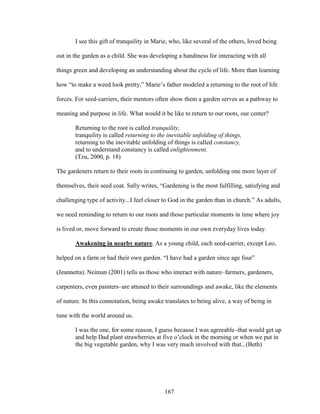 I see this gift of tranquility in Marie, who, like several of the others, loved being 
out in the garden as a child. She was developing a handiness for interacting with all 
things green and developing an understanding about the cycle of life. More than learning 
how “to make a weed look pretty,” Marie’s father modeled a returning to the root of life 
forces. For seed-carriers, their mentors often show them a garden serves as a pathway to 
meaning and purpose in life. What would it be like to return to our roots, our center? 
Returning to the root is called tranquility, 
tranquility is called returning to the inevitable unfolding of things, 
returning to the inevitable unfolding of things is called constancy, 
and to understand constancy is called enlightenment. 
(Tzu, 2000, p. 18) 
The gardeners return to their roots in continuing to garden, unfolding one more layer of 
themselves, their seed coat. Sally writes, “Gardening is the most fulfilling, satisfying and 
challenging type of activity...I feel closer to God in the garden than in church.” As adults, 
we need reminding to return to our roots and those particular moments in time where joy 
is lived or, move forward to create those moments in our own everyday lives today. 
Awakening in nearby nature. As a young child, each seed-carrier, except Leo, 
helped on a farm or had their own garden. “I have had a garden since age four” 
(Jeannetta). Neiman (2001) tells us those who interact with nature–farmers, gardeners, 
carpenters, even painters–are attuned to their surroundings and awake, like the elements 
of nature. In this connotation, being awake translates to being alive, a way of being in 
tune with the world around us. 
I was the one, for some reason, I guess because I was agreeable–that would get up 
and help Dad plant strawberries at five o’clock in the morning or when we put in 
the big vegetable garden, why I was very much involved with that...(Beth) 
167 
 