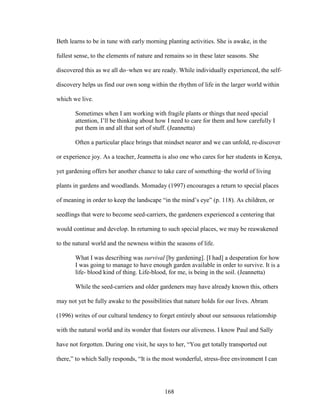 Beth learns to be in tune with early morning planting activities. She is awake, in the 
fullest sense, to the elements of nature and remains so in these later seasons. She 
discovered this as we all do–when we are ready. While individually experienced, the self-discovery 
helps us find our own song within the rhythm of life in the larger world within 
168 
which we live. 
Sometimes when I am working with fragile plants or things that need special 
attention, I’ll be thinking about how I need to care for them and how carefully I 
put them in and all that sort of stuff. (Jeannetta) 
Often a particular place brings that mindset nearer and we can unfold, re-discover 
or experience joy. As a teacher, Jeannetta is also one who cares for her students in Kenya, 
yet gardening offers her another chance to take care of something–the world of living 
plants in gardens and woodlands. Momaday (1997) encourages a return to special places 
of meaning in order to keep the landscape “in the mind’s eye” (p. 118). As children, or 
seedlings that were to become seed-carriers, the gardeners experienced a centering that 
would continue and develop. In returning to such special places, we may be reawakened 
to the natural world and the newness within the seasons of life. 
What I was describing was survival [by gardening]. [I had] a desperation for how 
I was going to manage to have enough garden available in order to survive. It is a 
life- blood kind of thing. Life-blood, for me, is being in the soil. (Jeannetta) 
While the seed-carriers and older gardeners may have already known this, others 
may not yet be fully awake to the possibilities that nature holds for our lives. Abram 
(1996) writes of our cultural tendency to forget entirely about our sensuous relationship 
with the natural world and its wonder that fosters our aliveness. I know Paul and Sally 
have not forgotten. During one visit, he says to her, “You get totally transported out 
there,” to which Sally responds, “It is the most wonderful, stress-free environment I can 
 