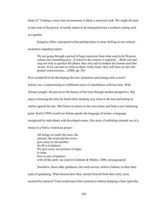 think of.” Finding a stress-free environment is likely a universal wish. We might all need 
to take note of the power of nearby nature to be transported into a wellness setting such 
as a garden. 
Kingsley offers a perspective that perhaps there is some shifting in our cultural 
169 
awareness regarding nature: 
We are going through a period of huge transition from what used to be Western 
culture into something new...A return to the essence is required. ...Birds call and 
sing not only to quicken the plants: they also call to awaken the human seed that 
we are. If we can start to listen to them, really listen, they will draw us into this 
greater consciousness... (2006, pp. 29) 
How wonderful to be developing this new awareness and joining such a circle! 
Selena, too, is transitioning to a different sense of wakefulness with her trees. With 
failing eyesight, she perceives the beauty of the trees through another perspective. She 
enjoys trimming the trees by hand while standing very close to the tree and noting its 
outline against the sky. She listens to nature on her own terms and finds a new balancing 
point. Koch (1994) would say Selena speaks the language of nature–a language 
recognized by individuals with developed senses. Her story of unfolding reminds me of a 
stanza in a Native American prayer: 
All beings on earth–the trees, the 
animals, the wind and the rivers– 
give away to one another– 
So all is in balance. 
We give away our promise to begin 
to learn 
how to stay in balance– 
with all the earth. (as cited in Goldman & Mahler, 2000, not paginated) 
Somehow, these older gardeners, the seed-carriers, achieve balance in their later 
years of gardening. What lessons have they carried forward from their early years 
nurtured by mentors? Each could name their mentor(s) without skipping a beat; typically, 
 