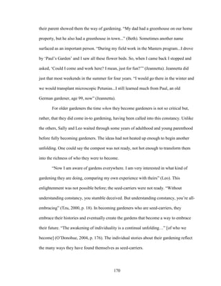 their parent showed them the way of gardening. “My dad had a greenhouse on our home 
property, but he also had a greenhouse in town...” (Beth). Sometimes another name 
surfaced as an important person. “During my field work in the Masters program...I drove 
by ‘Paul’s Garden’ and I saw all these flower beds. So, when I came back I stopped and 
asked, ‘Could I come and work here? I mean, just for fun?’” (Jeannetta). Jeannetta did 
just that most weekends in the summer for four years. “I would go there in the winter and 
we would transplant microscopic Petunias...I still learned much from Paul, an old 
German gardener, age 99, now” (Jeannetta). 
For older gardeners the time when they become gardeners is not so critical but, 
rather, that they did come in-to gardening, having been called into this constancy. Unlike 
the others, Sally and Leo waited through some years of adulthood and young parenthood 
before fully becoming gardeners. The ideas had not heated up enough to begin another 
unfolding. One could say the compost was not ready, not hot enough to transform them 
into the richness of who they were to become. 
“Now I am aware of gardens everywhere. I am very interested in what kind of 
gardening they are doing, comparing my own experience with theirs” (Leo). This 
enlightenment was not possible before; the seed-carriers were not ready. “Without 
understanding constancy, you stumble deceived. But understanding constancy, you’re all-embracing” 
(Tzu, 2000, p. 18). In becoming gardeners who are seed-carriers, they 
embrace their histories and eventually create the gardens that become a way to embrace 
their future. “The awakening of individuality is a continual unfolding…” [of who we 
become] (O’Donohue, 2004, p. 176). The individual stories about their gardening reflect 
the many ways they have found themselves as seed-carriers. 
170 
 