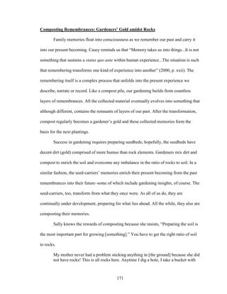 Composting Remembrances: Gardeners’ Gold amidst Rocks 
Family memories float into consciousness as we remember our past and carry it 
into our present becoming. Casey reminds us that “Memory takes us into things...It is not 
something that sustains a status quo ante within human experience...The situation is such 
that remembering transforms one kind of experience into another” (2000, p. xxii). The 
remembering itself is a complex process that unfolds into the present experience we 
describe, narrate or record. Like a compost pile, our gardening builds from countless 
layers of remembrances. All the collected material eventually evolves into something that 
although different, contains the remnants of layers of our past. After the transformation, 
compost regularly becomes a gardener’s gold and these collected memories form the 
basis for the next plantings. 
Success in gardening requires preparing seedbeds; hopefully, the seedbeds have 
decent dirt (gold) comprised of more humus than rock elements. Gardeners mix dirt and 
compost to enrich the soil and overcome any imbalance in the ratio of rocks to soil. In a 
similar fashion, the seed-carriers’ memories enrich their present becoming from the past 
remembrances into their future–some of which include gardening insights, of course. The 
seed-carriers, too, transform from what they once were. As all of us do, they are 
continually under development, preparing for what lies ahead. All the while, they also are 
composting their memories. 
Sally knows the rewards of composting because she insists, “Preparing the soil is 
the most important part for growing [something].” You have to get the right ratio of soil 
to rocks. 
My mother never had a problem sticking anything in [the ground] because she did 
not have rocks! This is all rocks here. Anytime I dig a hole, I take a bucket with 
171 
 