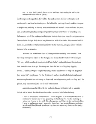 me…or two! And I get all the rocks out and then start adding the soil or the 
compost or the whatever. (Sally) 
Gardening is soil-dependent. Inevitably, the seed-carriers discuss working the soil, 
moving rocks and how best to improve the habitat for growing through making compost 
to prepare for planting. Wistfully, Sally remembers her mother’s rich farmland and, like 
Leo, speaks at length about composting and the critical importance of amending soil. 
Sally cannot get all the rocks out and decides, instead, that some must become permanent 
fixtures in the design. Sally alters her plan to deal with those rocks. She amends her life 
plans, too, as she faces the future in concert with her husband, an agile senior who also 
happens to be an amputee. 
What are the rocks in the lives of older gardeners entering later seasons? How 
have they managed to adjust to the changes, and move ahead with their life’s design? 
“We have a little stool and sometimes he [Paul, Sally’s husband] sits on the stool and 
then starts between us to get the stump out. And that’s a lot of digging, digging 
around…” (Sally). Despite his prosthetic leg, Paul is determined to help her. Together 
they tackle life’s challenges. For the first time, I see how this kind of sharing physical 
work strengthens their relationship as they work toward common goals. As they work the 
garden, they are nurturing the soil of their relationship. 
Jeannetta shares her life with her husband, Bryan, in their travels to teach in 
Africa, and at home. She has learned to make a place for him in her full day. 
I have to make some compromises. I chose at age 64 to be married rather than to 
continue by myself and be out gardening by headlamp ‘til 3 in the morning or 
whenever. I chose to live with this other person and I have to devote time to him. 
I have to really consciously remember that when I am tempted to go over in the 
woods and [then] I think, you know, we have not spent any time together today. 
(Jeannetta) 
172 
 