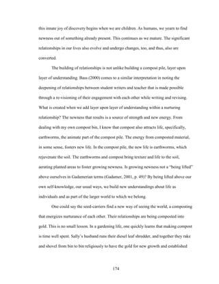 this innate joy of discovery begins when we are children. As humans, we yearn to find 
newness out of something already present. This continues as we mature. The significant 
relationships in our lives also evolve and undergo changes, too, and thus, also are 
converted. 
The building of relationships is not unlike building a compost pile, layer upon 
layer of understanding. Bass (2000) comes to a similar interpretation in noting the 
deepening of relationships between student writers and teacher that is made possible 
through a re-visioning of their engagement with each other while writing and revising. 
What is created when we add layer upon layer of understanding within a nurturing 
relationship? The newness that results is a source of strength and new energy. From 
dealing with my own compost bin, I know that compost also attracts life, specifically, 
earthworms, the animate part of the compost pile. The energy from composted material, 
in some sense, fosters new life. In the compost pile, the new life is earthworms, which 
rejuvenate the soil. The earthworms and compost bring texture and life to the soil, 
aerating planted areas to foster growing newness. Is growing newness not a “being lifted” 
above ourselves in Gadamerian terms (Gadamer, 2001, p. 49)? By being lifted above our 
own self-knowledge, our usual ways, we build new understandings about life as 
individuals and as part of the larger world to which we belong. 
One could say the seed-carriers find a new way of seeing the world, a composting 
that energizes nurturance of each other. Their relationships are being composted into 
gold. This is no small lesson. In a gardening life, one quickly learns that making compost 
is time well spent. Sally’s husband runs their diesel leaf shredder, and together they rake 
and shovel from bin to bin religiously to have the gold for new growth and established 
174 
 