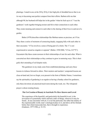 plantings. I stand in awe at the 20 by 20 by 6 feet high pile of shredded leaves that is on 
its way to becoming near perfect compost from their efforts. Barbara tells me that 
although 90, her husband still helps her in the garden “when he feels up to it.” I see the 
gardeners’ work together bringing texture and life to their connections to each other. 
They create meaning and connect to each other in the sharing of their lives in and out of a 
garden. 
Buber (1970) describes relationships like Barbara names as precious, an I-You. 
They share a series of moments of connecting deeply, engaging fully with each other in 
their encounter. “I-You involves a sense of being part of a whole. The ‘I’ is not 
experienced or sensed as singular or separate” (Buber, 1958/2006, “I-You, I-It” ¶ 7). 
Encounters like these create newness in their relationships of care for each other. What is 
converted are their relationships as they continue to grow in nurturing ways. This is their 
gold, their amending of soil despite rocks. 
The gardeners in my study come from established plantings and carry these 
lessons in richness forward to others. Their mentors and teachers’ composted lessons are 
close-at-hand and, lest we forget, ever present in the form of Mother Nature. I sometimes 
say the spirituality of gardening is as regular as having a Sunday school for gardeners, 
only these devotions are practiced much more during the week, too. The whispered 
prayer is about creating beauty. 
The Co-Creation of Beauty in Seed-beds We Have Known and Loved 
The experience of the beautiful, and particularly the beautiful in art, is the 
invocation of a potentially whole and holy order of things, wherever it may be 
found....In any encounter with art, it is not the particular, but rather the totality of 
the experienceable world, man’s ontological place in it, and above all his finitude 
before that which transcends him, that is brought to experience. 
(Gadamer, 1977/1986, p. 32-33) 
175 
 