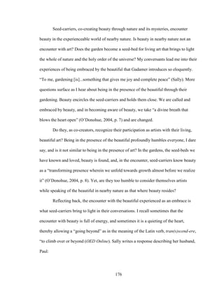 Seed-carriers, co-creating beauty through nature and its mysteries, encounter 
beauty in the experienceable world of nearby nature. Is beauty in nearby nature not an 
encounter with art? Does the garden become a seed-bed for living art that brings to light 
the whole of nature and the holy order of the universe? My conversants lead me into their 
experiences of being embraced by the beautiful that Gadamer introduces so eloquently. 
“To me, gardening [is]...something that gives me joy and complete peace” (Sally). More 
questions surface as I hear about being in the presence of the beautiful through their 
gardening. Beauty encircles the seed-carriers and holds them close. We are called and 
embraced by beauty, and in becoming aware of beauty, we take “a divine breath that 
blows the heart open” (O’Donohue, 2004, p. 7) and are changed. 
Do they, as co-creators, recognize their participation as artists with their living, 
beautiful art? Being in the presence of the beautiful profoundly humbles everyone, I dare 
say, and is it not similar to being in the presence of art? In the gardens, the seed-beds we 
have known and loved, beauty is found, and, in the encounter, seed-carriers know beauty 
as a “transforming presence wherein we unfold towards growth almost before we realize 
it” (O’Donohue, 2004, p. 8). Yet, are they too humble to consider themselves artists 
while speaking of the beautiful in nearby nature as that where beauty resides? 
Reflecting back, the encounter with the beautiful experienced as an embrace is 
what seed-carriers bring to light in their conversations. I recall sometimes that the 
encounter with beauty is full of energy, and sometimes it is a quieting of the heart, 
thereby allowing a “going beyond” as in the meaning of the Latin verb, tran(s)scend-ere, 
“to climb over or beyond (OED Online). Sally writes a response describing her husband, 
Paul: 
176 
 