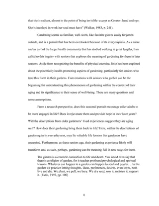 that she is radiant, almost to the point of being invisible–except as Creator: hand and eye. 
She is involved in work her soul must have” (Walker, 1983, p. 241). 
Gardening seems so familiar, well-worn, like favorite gloves easily forgotten 
outside, and is a pursuit that has been overlooked because of its everydayness. As a nurse 
and as part of the larger health community that has studied walking to great lengths, I am 
called to this inquiry with seniors that explores the meaning of gardening for them in later 
seasons. Aside from recognizing the benefits of physical exercise, little has been explored 
about the potentially health-promoting aspects of gardening, particularly for seniors who 
tend this Earth in their gardens. Conversations with seniors who garden can be the 
beginning for understanding this phenomenon of gardening within the context of their 
aging and its significance to their sense of well-being. There are many questions and 
some assumptions. 
From a research perspective, does this seasonal pursuit encourage older adults to 
be more engaged in life? Does it rejuvenate them and provide hope in their later years? 
Will the descriptions from older gardeners’ lived experiences suggest they are aging 
well? How does their gardening bring them back to life? Here, within the descriptions of 
gardening in its everydayness, may lie valuable life lessons that gardeners have 
unearthed. Furthermore, as these seniors age, their gardening experience likely will 
transform and, as such, perhaps, gardening can be meaning-full in new ways for them. 
The garden is a concrete connection to life and death. You could even say that 
there is a religion of garden, for it teaches profound psychological and spiritual 
lessons. Whatever can happen to a garden can happen to soul and psyche. ...In the 
garden we practice letting thoughts, ideas, preferences, desires, even loves, both 
live and die. We plant, we pull, we bury. We dry seed, sow it, moisten it, support 
it. (Estes, 1992, pp. 100) 
6 
 