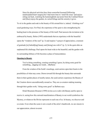 Since his physical activities have been somewhat lessened [following 
unanticipated heart surgery] he’s had more time to ‘smell the roses’ and enjoys 
sitting out back, watching the hummingbirds sip nectar from the Cardinal flower 
and [thus] enjoys the garden, its varied foliage and the serenity it gives. 
To sit in the garden and soak in the beauty of life around him is, indeed, “climbing over” 
usual gardening ways. For Paul, the experience of the quiet is also strengthening his 
healing heart in the presence of the beauty of life itself. Paul answers the invitation to be 
embraced by beauty. Bolen (1995) understands that an experience with the beautiful 
opens the “windows of the soul” (p. 3) and inspires “a prayer of appreciation, a moment 
of gratitude [in] behold[ing] beauty and [being] one with it” (p. 3). In the quiet after an 
unplanned life challenge, Paul opens his heart wide to the beautiful, and the garden with 
its surrounding fullness of life becomes a place of transcendence. 
Opening to Beauty 
You’re doing something, creating something I guess, by doing some good for 
something,...digging out weeds... (Barbara) 
From the wisdom of the Earth’s teachings, seed-carriers open their hearts to the 
possibilities of what may come. Drawn toward life through the beauty that surrounds 
them in their garden places of nearby nature, the seed-carriers experience the Beauty of 
the Creation shown unconditionally around us. They are co-creators making meaning 
through their garden work, “doing some good” as Barbara says. 
Oriah Mountain Dreamer (1999) invites us to walk with Beauty and be open to 
receive it, seeing how this outward manifestation of Beauty in our world symbolizes the 
Mystery, or whatever the Divine represents to each one of us. In beauty, we discover and 
co-create. Even when the scene is not a result of the artist’s handiwork, we are sincere in 
our appreciation, almost reverent. 
177 
 