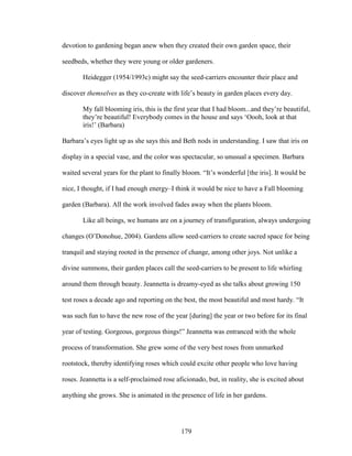 devotion to gardening began anew when they created their own garden space, their 
seedbeds, whether they were young or older gardeners. 
Heidegger (1954/1993c) might say the seed-carriers encounter their place and 
discover themselves as they co-create with life’s beauty in garden places every day. 
My fall blooming iris, this is the first year that I had bloom...and they’re beautiful, 
they’re beautiful! Everybody comes in the house and says ‘Oooh, look at that 
iris!’ (Barbara) 
Barbara’s eyes light up as she says this and Beth nods in understanding. I saw that iris on 
display in a special vase, and the color was spectacular, so unusual a specimen. Barbara 
waited several years for the plant to finally bloom. “It’s wonderful [the iris]. It would be 
nice, I thought, if I had enough energy–I think it would be nice to have a Fall blooming 
garden (Barbara). All the work involved fades away when the plants bloom. 
Like all beings, we humans are on a journey of transfiguration, always undergoing 
changes (O’Donohue, 2004). Gardens allow seed-carriers to create sacred space for being 
tranquil and staying rooted in the presence of change, among other joys. Not unlike a 
divine summons, their garden places call the seed-carriers to be present to life whirling 
around them through beauty. Jeannetta is dreamy-eyed as she talks about growing 150 
test roses a decade ago and reporting on the best, the most beautiful and most hardy. “It 
was such fun to have the new rose of the year [during] the year or two before for its final 
year of testing. Gorgeous, gorgeous things!” Jeannetta was entranced with the whole 
process of transformation. She grew some of the very best roses from unmarked 
rootstock, thereby identifying roses which could excite other people who love having 
roses. Jeannetta is a self-proclaimed rose aficionado, but, in reality, she is excited about 
anything she grows. She is animated in the presence of life in her gardens. 
179 
 