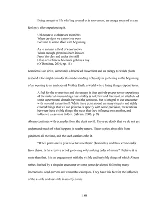 Being present to life whirling around us is movement, an energy some of us can 
180 
feel only after experiencing it. 
Unknown to us there are moments 
When crevices we cannot see open 
For time to come alive with beginning. 
As in autumn a field of corn knows 
When enough green has been inhaled 
From the clay and under the skill 
Of an artist breeze becomes gold in a day. 
(O’Donohue, 2001, pp. 11) 
Jeannetta is an artist, sometimes a breeze of movement and an energy to which plants 
respond. One might consider this understanding of beauty in gardening as the beginning 
of an opening to an embrace of Mother Earth, a world where living things respond to us. 
A feel for the mysterious and the unseen is thus entirely proper to our experience 
of the material surroundings. Invisibility is not, first and foremost, an attribute of 
some supernatural domain beyond the sensuous, but is integral to our encounter 
with material nature itself. While there exist around us many shapely and richly 
colored things that we can point to or specify with some precision, the relations 
between these visible things–the ways that they influence one another, and 
influence us–remain hidden. (Abram, 2006, p. 9) 
Abram continues with examples from the plant world. I have no doubt that we do not yet 
understand much of what happens in nearby nature. I hear stories about this from 
gardeners all the time, and the seed-carriers echo it. 
“When plants move you have to tame them” (Jeannetta), and thus, create order 
from chaos. Is the creative act of gardening only making order of nature? I believe it is 
more than that. It is an engagement with the visible and invisible things of which Abram 
writes. Invited by a singular encounter or some sense developed following many 
interactions, seed-carriers are wonderful examples. They have this feel for the influence 
of the visible and invisible in nearby nature. 
 