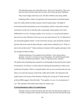 The thing that amazes me is that plants move. They move themselves. They were 
here last winter and [now] they are over here. How’d they get there? (Barbara) 
They weren’t happy where they were. The Ides of March came along. (Beth) 
Gardening offers a chance to experiment with unstructured or structured natural 
order–the visible and the invisible sensuous world of nearby nature. The depth of 
involvement and the experiments are up to the gardener, and how seed-carriers interact 
with nature is at the root of what they take so personally in their garden work. Sorin 
(2004) believes as I do, “Creating a garden, at its very best, is a very personal endeavor 
that can be an outer reflection of who you are in your heart and soul” (p. 52). Beth tells of 
one resourceful gardener friend: “I went to his home one day, came around the outside to 
the back and on the corner he had a little plot...and he had an umbrella over it! ‘Well, it’s 
just too hot on that corner!’” Selena continues to interact with her garden and enjoy it, but 
she arranges for help nowadays. 
Nobody touched any of my gardens but me [before]...I have always been a 
gardener. I just do it. I was just out in my big garden...We did this big patio here. 
We had a wonderful time doing it...There’s a big history here. (Selena) 
The garden and surrounding areas respond to us and through our devotion become a place 
for adventures. For Selena, it is both a place for sharing and remembrance in these years 
without her life partner. What is co-created reflects who we are in our heart and soul, and 
allows us to enter the sensuous world of the visible and invisible. The interaction with 
nearby nature is the source of the adventure of being alive, living out of “heart and soul” 
as Sorin (2004) suggests. Paul tells Sally: “Your garden, it is you; it is an expression of 
you.” The encounter with nearby nature feeds our creative soul. 
Evolving Boundaries while Co-Creating Beauty 
Paul gets a kick out of the fact that he does the lawn. He and I do the compost–he 
is clearly in charge of the compost–but he gets a kick out of the fact that this grass 
181 
 