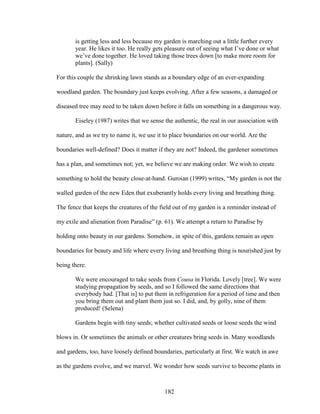 is getting less and less because my garden is marching out a little further every 
year. He likes it too. He really gets pleasure out of seeing what I’ve done or what 
we’ve done together. He loved taking those trees down [to make more room for 
plants]. (Sally) 
For this couple the shrinking lawn stands as a boundary edge of an ever-expanding 
woodland garden. The boundary just keeps evolving. After a few seasons, a damaged or 
diseased tree may need to be taken down before it falls on something in a dangerous way. 
Eiseley (1987) writes that we sense the authentic, the real in our association with 
nature, and as we try to name it, we use it to place boundaries on our world. Are the 
boundaries well-defined? Does it matter if they are not? Indeed, the gardener sometimes 
has a plan, and sometimes not; yet, we believe we are making order. We wish to create 
something to hold the beauty close-at-hand. Guroian (1999) writes, “My garden is not the 
walled garden of the new Eden that exuberantly holds every living and breathing thing. 
The fence that keeps the creatures of the field out of my garden is a reminder instead of 
my exile and alienation from Paradise” (p. 61). We attempt a return to Paradise by 
holding onto beauty in our gardens. Somehow, in spite of this, gardens remain as open 
boundaries for beauty and life where every living and breathing thing is nourished just by 
being there. 
We were encouraged to take seeds from Cousa in Florida. Lovely [tree]. We were 
studying propagation by seeds, and so I followed the same directions that 
everybody had. [That is] to put them in refrigeration for a period of time and then 
you bring them out and plant them just so. I did, and, by golly, nine of them 
produced! (Selena) 
Gardens begin with tiny seeds; whether cultivated seeds or loose seeds the wind 
blows in. Or sometimes the animals or other creatures bring seeds in. Many woodlands 
and gardens, too, have loosely defined boundaries, particularly at first. We watch in awe 
as the gardens evolve, and we marvel. We wonder how seeds survive to become plants in 
182 
 