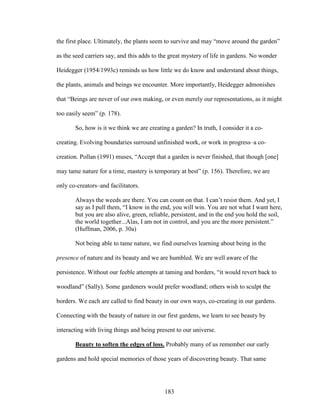 the first place. Ultimately, the plants seem to survive and may “move around the garden” 
as the seed carriers say, and this adds to the great mystery of life in gardens. No wonder 
Heidegger (1954/1993c) reminds us how little we do know and understand about things, 
the plants, animals and beings we encounter. More importantly, Heidegger admonishes 
that “Beings are never of our own making, or even merely our representations, as it might 
too easily seem” (p. 178). 
So, how is it we think we are creating a garden? In truth, I consider it a co-creating. 
Evolving boundaries surround unfinished work, or work in progress–a co-creation. 
Pollan (1991) muses, “Accept that a garden is never finished, that though [one] 
may tame nature for a time, mastery is temporary at best” (p. 156). Therefore, we are 
only co-creators–and facilitators. 
Always the weeds are there. You can count on that. I can’t resist them. And yet, I 
say as I pull them, “I know in the end, you will win. You are not what I want here, 
but you are also alive, green, reliable, persistent, and in the end you hold the soil, 
the world together...Alas, I am not in control, and you are the more persistent.” 
(Huffman, 2006, p. 30a) 
Not being able to tame nature, we find ourselves learning about being in the 
presence of nature and its beauty and we are humbled. We are well aware of the 
persistence. Without our feeble attempts at taming and borders, “it would revert back to 
woodland” (Sally). Some gardeners would prefer woodland; others wish to sculpt the 
borders. We each are called to find beauty in our own ways, co-creating in our gardens. 
Connecting with the beauty of nature in our first gardens, we learn to see beauty by 
interacting with living things and being present to our universe. 
Beauty to soften the edges of loss. Probably many of us remember our early 
gardens and hold special memories of those years of discovering beauty. That same 
183 
 