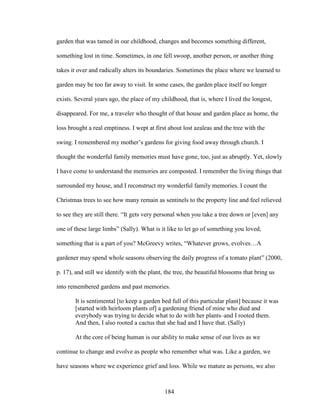 garden that was tamed in our childhood, changes and becomes something different, 
something lost in time. Sometimes, in one fell swoop, another person, or another thing 
takes it over and radically alters its boundaries. Sometimes the place where we learned to 
garden may be too far away to visit. In some cases, the garden place itself no longer 
exists. Several years ago, the place of my childhood, that is, where I lived the longest, 
disappeared. For me, a traveler who thought of that house and garden place as home, the 
loss brought a real emptiness. I wept at first about lost azaleas and the tree with the 
swing. I remembered my mother’s gardens for giving food away through church. I 
thought the wonderful family memories must have gone, too, just as abruptly. Yet, slowly 
I have come to understand the memories are composted. I remember the living things that 
surrounded my house, and I reconstruct my wonderful family memories. I count the 
Christmas trees to see how many remain as sentinels to the property line and feel relieved 
to see they are still there. “It gets very personal when you take a tree down or [even] any 
one of these large limbs” (Sally). What is it like to let go of something you loved, 
something that is a part of you? McGreevy writes, “Whatever grows, evolves…A 
gardener may spend whole seasons observing the daily progress of a tomato plant” (2000, 
p. 17), and still we identify with the plant, the tree, the beautiful blossoms that bring us 
into remembered gardens and past memories. 
It is sentimental [to keep a garden bed full of this particular plant] because it was 
[started with heirloom plants of] a gardening friend of mine who died and 
everybody was trying to decide what to do with her plants–and I rooted them. 
And then, I also rooted a cactus that she had and I have that. (Sally) 
At the core of being human is our ability to make sense of our lives as we 
continue to change and evolve as people who remember what was. Like a garden, we 
have seasons where we experience grief and loss. While we mature as persons, we also 
184 
 