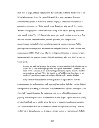 learn how to let go, and yet, we remember the beauty of a past time. It is the way of all 
living beings to experience the ebb and flow of life as nature shows us. Humans 
sometimes recognize it in themselves and call it aging. Kastenbaum (1999) makes a 
connection to the process: “What we call aging flows from what we call developing. 
What we call dying flows from what we call living. What we call grieving flows from 
what we call loving” (p. 155). In much the same way, we all continue to evolve or flow 
into later seasons. The seed-carriers, as older gardeners, also compost their 
remembrances, particularly when something endearing is gone, or missing. While 
grieving for relationships past, we nonetheless recognize that loss is both a normal and 
necessary part of life. What would it be like to be present to nature as a means to learn 
how to deal with the loss and sadness of friends and family who have died? In loss, too, 
beauty exists. 
I would not trade early spring for anything because watching little plants come up 
allows me to visit with the people who have given them to me. You know, you 
think about Mary and all the trillium she gave me and anyone else who handed 
me something and said “Give it a try and so on” and [seeing their plants in my 
garden is] revisiting with their friendship. That is really special. (Sally) 
Sally’s remembrance of Mary’s many gifts makes it possible for Sally to 
experience new joy and remember each season of her garden. Sally harvests the fruits of 
her experiences with Mary, a soul-friend, to echo O’Donohue’s (1997) naming in Anam 
Cara. Sally’s grief flows into the garden and emerges as a friendship remembered 
joyously. Gerontologists concur that individual attitude plays a significant role in quality 
of life, which leads me to wonder about the world of gardening’s culture surrounding 
loss. Do the seed-carriers teach others these lessons through their gardening clubs and 
circles? Or, is it usually done one-to-one as a private lesson, as I experienced? As Sally 
185 
 