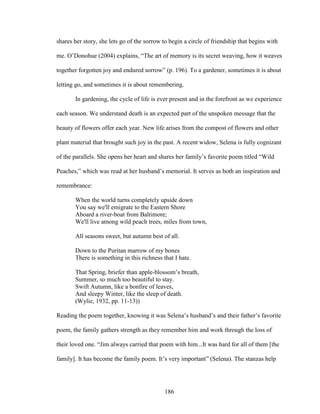 shares her story, she lets go of the sorrow to begin a circle of friendship that begins with 
me. O’Donohue (2004) explains, “The art of memory is its secret weaving, how it weaves 
together forgotten joy and endured sorrow” (p. 196). To a gardener, sometimes it is about 
letting go, and sometimes it is about remembering. 
In gardening, the cycle of life is ever present and in the forefront as we experience 
each season. We understand death is an expected part of the unspoken message that the 
beauty of flowers offer each year. New life arises from the compost of flowers and other 
plant material that brought such joy in the past. A recent widow, Selena is fully cognizant 
of the parallels. She opens her heart and shares her family’s favorite poem titled “Wild 
Peaches,” which was read at her husband’s memorial. It serves as both an inspiration and 
remembrance: 
When the world turns completely upside down 
You say we'll emigrate to the Eastern Shore 
Aboard a river-boat from Baltimore; 
We'll live among wild peach trees, miles from town, 
All seasons sweet, but autumn best of all. 
Down to the Puritan marrow of my bones 
There is something in this richness that I hate. 
That Spring, briefer than apple-blossom’s breath, 
Summer, so much too beautiful to stay. 
Swift Autumn, like a bonfire of leaves, 
And sleepy Winter, like the sleep of death. 
(Wylie, 1932, pp. 11-13)) 
Reading the poem together, knowing it was Selena’s husband’s and their father’s favorite 
poem, the family gathers strength as they remember him and work through the loss of 
their loved one. “Jim always carried that poem with him...It was hard for all of them [the 
family]. It has become the family poem. It’s very important” (Selena). The stanzas help 
186 
 