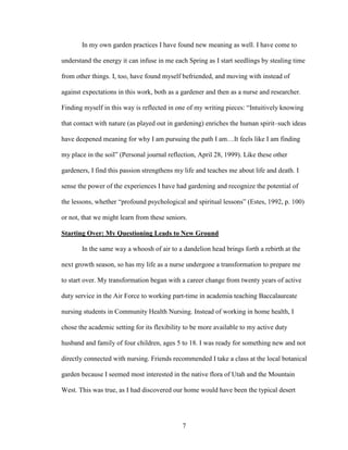 In my own garden practices I have found new meaning as well. I have come to 
understand the energy it can infuse in me each Spring as I start seedlings by stealing time 
from other things. I, too, have found myself befriended, and moving with instead of 
against expectations in this work, both as a gardener and then as a nurse and researcher. 
Finding myself in this way is reflected in one of my writing pieces: “Intuitively knowing 
that contact with nature (as played out in gardening) enriches the human spirit–such ideas 
have deepened meaning for why I am pursuing the path I am…It feels like I am finding 
my place in the soil” (Personal journal reflection, April 28, 1999). Like these other 
gardeners, I find this passion strengthens my life and teaches me about life and death. I 
sense the power of the experiences I have had gardening and recognize the potential of 
the lessons, whether “profound psychological and spiritual lessons” (Estes, 1992, p. 100) 
or not, that we might learn from these seniors. 
Starting Over: My Questioning Leads to New Ground 
In the same way a whoosh of air to a dandelion head brings forth a rebirth at the 
next growth season, so has my life as a nurse undergone a transformation to prepare me 
to start over. My transformation began with a career change from twenty years of active 
duty service in the Air Force to working part-time in academia teaching Baccalaureate 
nursing students in Community Health Nursing. Instead of working in home health, I 
chose the academic setting for its flexibility to be more available to my active duty 
husband and family of four children, ages 5 to 18. I was ready for something new and not 
directly connected with nursing. Friends recommended I take a class at the local botanical 
garden because I seemed most interested in the native flora of Utah and the Mountain 
West. This was true, as I had discovered our home would have been the typical desert 
7 
 