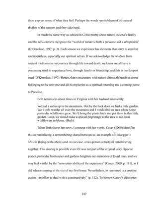 them express some of what they feel. Perhaps the words remind them of the natural 
rhythm of the seasons and they take heed. 
In much the same way as echoed in Celtic poetry about nature, Selena’s family 
and the seed-carriers recognize the “world of nature is both a presence and a companion” 
(O’Donohue, 1997, p. 3). Each season we experience has elements that serve to comfort 
and nourish us, especially our spiritual selves. If we acknowledge the wisdom from 
ancient traditions in our journey through life toward death, we know we all have a 
continuing need to experience love, through family or friendship, and this is our deepest 
need (O’Donohue, 1997). Hence, these encounters with nature ultimately teach us about 
belonging to the universe and all its mysteries as a spiritual returning and a coming-home 
to Paradise. 
Beth reminisces about times in Virginia with her husband and family: 
We had a cabin up in the mountains. Out by the back door we had a little garden. 
We would wander all over the mountains and I would find an area where some 
particular wildflower grew. We’d bring the plants back and put them in this little 
garden. Later, we would make a special pilgrimage to the area to see those 
wildflowers in bloom. (Beth) 
When Beth shares her story, I connect with her words. Casey (2000) identifies 
this as reminiscing, a remembering shared between us–an example of Heidegger’s 
Mitsein (being-with-others) and, in our case, a two-person activity of remembering 
together. This sharing is possible even if I was not part of the original story. Special 
places, particular landscapes and gardens heighten our memories of loved ones, and we 
may feel wistful by the “non-retrievability of the experience” (Casey, 2000, p. 111), as I 
did when returning to the site of my first home. Nevertheless, to reminisce is a positive 
action, “an effort to deal with it constructively” (p. 112). To borrow Casey’s descriptor, 
187 
 