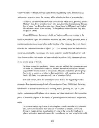 we are “mindful” with remembered scenes from our gardening world. In reminiscing 
with another person we enjoy the memory while softening the loss of person or place. 
There was a wildflower I didn’t even know existed–when it was, probably, around 
Mother’s Day. I was up in this lovely little glen, this little stream running through, 
lots of moss. First, I found orchids, then I found those [wildflowers] and I had no 
idea what they were. It is a memory I’ll always keep with me because they were 
so special. (Beth) 
Casey (2000) notes that memory holds an “indispensable, overt position in the 
world of perception, signs, and communal discourse” (p. 144). Among gardeners, there is 
much remembering in our story telling and a blending of the bitter and the sweet. Casey 
calls this the “communal-discursive aspect” (p. 113) of memory where we find ourselves 
immersed, sharing like experiences. Like many gardeners would, the seed-carriers look 
for a chance to share their stories and tour each other’s gardens. Sally shows me pictures 
of one special group of friends. 
So, those people [are gardeners] I share a lot with, and their backgrounds are very 
different. All three of those came to California and then Wellesley and became 
acquainted with one another as newcomers...I became part of that splinter group. 
So, we try in some way or other to share experiences with gardening as well as 
family life, but a very once-a-month type of situation. (Sally) 
For seed-carriers, often the remembered space itself is the trigger of powerful 
memories. In a phenomenological study of remembering, Casey (2000) finds that space 
remembered is “not visual alone but also auditory, haptic, gustatory, etc.” (p. 71), and 
implies gardens as possible places where memory and place interconnect. I recognize the 
power of memories of place in the context of gardening and turn to Casey’s insight once 
again: 
To be there–to be truly da-sein–is to be in place, which cannot be reduced to site 
(the just where) any more than time can be shrunken to date (the just when). 
Being-in-place is a main modalization of being-in-the-world. Having been in 
places is therefore a natural resource for remembering our own being in the world. 
188 
 