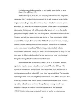 It is indispensable for knowing what we are (now) in terms of what we were 
(then). (Casey, 2000, p. 215) 
We have to let go of places, too, just as we let go of loved ones and our gardens 
each season. Sally’s original family homestead is up for sale around the corner; in fact, 
her parents are no longer living. She reminisces about her mother’s successful gardens 
where Sally, like others, learned about vegetables and offered produce to neighborhood 
kids, much as the kids today still sell lemonade and give some of it away. She speaks 
gently about losing her sister this past year. I see pictures of beautiful floral bouquets that 
fill rooms, and Sally shares that her sister was famous for floral arrangements. Sally is 
understandably nostalgic. From a December 2003 draft revision of the word, nostalgia, 
the OED Online etymology lists a Latin root, nostalgia, and one from ancient Greek, 
nostos, which means, “return home.” I feel privileged to be with Sally to better 
understand her “sentimental longing for” (OED Online) returning home by being with her 
sister again. As Sally speaks, I wonder if her loss is softened, or better yet, given away 
through the sharing of the loss with someone who listens? 
Is the sharing of loss through story a practice of the art of memory, “weaving 
together the forgotten joy and endured sorrow,” which O’Donohue (2004, p. 196) 
explains? In their weaving through stories, seed-carriers often reveal their histories of 
entering gardening, and loss is inevitably a part of the background fabric. The memories 
are no longer secret. Their gardening brings remembrances close-at-hand once again after 
having been composted and shared. What is revealed through memory is the forgotten 
joy, and the endured sorrow is softened through the story weaving. In such ways, 
gardening is a present-at-hand tool for sharing remembrances. It is Heidegger 
(1953/1996) who reminds us everyday tools become so familiar to us that we may 
189 
 