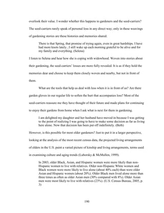 overlook their value. I wonder whether this happens to gardeners and the seed-carriers? 
The seed-carriers rarely speak of personal loss in any direct way; only in these weavings 
of gardening stories are these histories and memories shared. 
There is that Spring, that promise of trying again, even in great hardships. I have 
had more knots lately...I still wake up each morning grateful to be alive and for 
my family and everything. (Selena) 
I listen to Selena and hear how she is coping with widowhood. Woven into stories about 
their gardening, the seed-carriers’ losses are more fully revealed. It is as if they hold the 
memories dear and choose to keep them closely woven and nearby, but not in front of 
them. 
What are the tools that help us deal with loss when it is in front of us? Are there 
garden gloves in our regular life to soften the hurt that accompanies loss? Most of the 
seed-carriers reassure me they have thought of their future and made plans for continuing 
to enjoy their gardens from home when I ask what is next for them in gardening. 
I am delighted my daughter and her husband have moved in because I was getting 
to the point of realizing I was going to have to make some decision as far as living 
here alone. Now that decision has been put off indefinitely. (Beth) 
However, is this possible for most older gardeners? Just to put it in a larger perspective, 
looking at the analysis of the most recent census data, the projected living arrangements 
of elders in the U.S. paint a varied picture of kinship and living arrangements, terms used 
in examining culture and aging trends (Luborsky & McMullen, 1999). 
In 2003, older Black, Asian, and Hispanic women were more likely than non- 
Hispanic women to live with relatives. Older non-Hispanic White women and 
Black women were more likely to live alone (about 40% each) than were older 
Asian and Hispanic women (about 20%). Older Black men lived alone more than 
three times as often as older Asian men (30% compared with 8%). Older Asian 
men were most likely to live with relatives (23%). (U.S. Census Bureau, 2005, p. 
3) 
190 
 