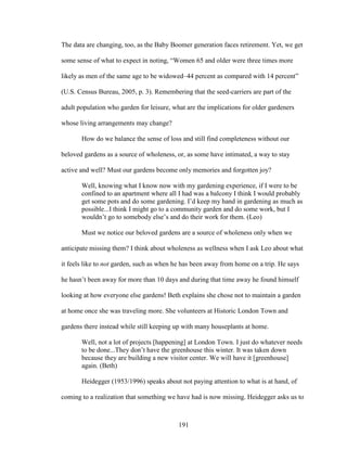 The data are changing, too, as the Baby Boomer generation faces retirement. Yet, we get 
some sense of what to expect in noting, “Women 65 and older were three times more 
likely as men of the same age to be widowed–44 percent as compared with 14 percent” 
(U.S. Census Bureau, 2005, p. 3). Remembering that the seed-carriers are part of the 
adult population who garden for leisure, what are the implications for older gardeners 
whose living arrangements may change? 
How do we balance the sense of loss and still find completeness without our 
beloved gardens as a source of wholeness, or, as some have intimated, a way to stay 
active and well? Must our gardens become only memories and forgotten joy? 
Well, knowing what I know now with my gardening experience, if I were to be 
confined to an apartment where all I had was a balcony I think I would probably 
get some pots and do some gardening. I’d keep my hand in gardening as much as 
possible...I think I might go to a community garden and do some work, but I 
wouldn’t go to somebody else’s and do their work for them. (Leo) 
Must we notice our beloved gardens are a source of wholeness only when we 
anticipate missing them? I think about wholeness as wellness when I ask Leo about what 
it feels like to not garden, such as when he has been away from home on a trip. He says 
he hasn’t been away for more than 10 days and during that time away he found himself 
looking at how everyone else gardens! Beth explains she chose not to maintain a garden 
at home once she was traveling more. She volunteers at Historic London Town and 
gardens there instead while still keeping up with many houseplants at home. 
Well, not a lot of projects [happening] at London Town. I just do whatever needs 
to be done...They don’t have the greenhouse this winter. It was taken down 
because they are building a new visitor center. We will have it [greenhouse] 
again. (Beth) 
Heidegger (1953/1996) speaks about not paying attention to what is at hand, of 
coming to a realization that something we have had is now missing. Heidegger asks us to 
191 
 