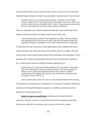 be aware of that which is close at hand in order to return to seeing our real world of the 
elemental things that make everyday living meaningful. Jeannetta knows what she needs. 
Currently I have no rose bushes except in Kenya. And that’s the one thing I 
haven’t worked out–how am I going to have rose bushes where I am, where I can 
see them, where I can cut a bouquet when I want to? I keep eyeing a sunny spot at 
the top of that strip of woods, but I cannot see them. (Jeannetta) 
Later, in a subsequent year, Jeannetta and her husband stay in the United States for his 
radiation treatments instead of traveling to teach overseas. She writes: 
I am missing being in my Kenya flower gardens very badly. The three months 
there playing in the dirt for the past 6 years really kept me happy and OK with 
apartment living here. Hopefully, we can return as usual next year. (Jeannetta) 
For gardeners, the real world occurs in their garden places, their seedbeds, their plants, 
and the landscape with which they become most familiar and love so deeply. The seed-carriers 
almost cannot imagine being without these living things, their landscapes. In their 
gardening, they experience the beautiful and realize they are waking up to experience 
life. I wonder if they realize how deeply all humans might long for it. 
Seeing beauty in a flower could awaken humans, however briefly, to the beauty 
that is an essential part of their own innermost being...The first recognition of 
beauty was one of the most significant events in the evolution of human 
consciousness. The feelings of joy and love are intrinsically connected to that 
recognition. (Tolle, 2005, p. 2) 
Like the seed-carriers, there isn’t one of us who would not benefit from realizing 
the importance of something close at hand before it is missing or overlooked. Perhaps the 
experience of the beautiful through our gardens is no different–and the seed-carriers 
already know about looking closely. 
Beauty to express yourself freely. Gardening can be about freedom of 
expression. The rules are there if you look for them–but many gardeners ignore them. 
Seed-carriers make their own decisions and co-create to their heart’s content. 
192 
 