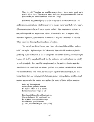 There is a call. This place was a call because of the way it was such a jungle and it 
was so full of vines. There was no sense, no rhyme, no reason to any of it. And, so 
you felt like you needed to tame it a little bit. (Sally) 
Sometimes the gardening way is as full of mystery as it is full of wonder. The 
garden announces itself and yet offers us a way to express ourselves artfully–to be happy. 
Often there appears to be no rhyme or reason, probably little attentiveness to the art in 
our gardening work and preparations. Instead, it is a creative work in progress using 
individual expression, combined with an attention to the plant’s happiness or survival. 
Often, we are not thinking about boundaries or borders. 
“Let me tell you, I don’t have a plan. I have often thought I would be a lot better 
off if I had a plan…I plant things I like” (Barbara). How critical is it to have a plan in 
gardening, or, for that matter, in life as we age? Do we omit the planning and forethought 
because life itself is unpredictable and, like the gardeners, we want to change our minds? 
In gardening circles there are differing opinions about the need for planning a garden. 
Some believe the creativity is lost when a garden is over planned, as in life when we lose 
our flexibility to take what comes. By holding too tightly to a landscape plan, we risk 
losing the mystery and enjoyment of what surprises may emerge. Letting go of too much 
concern we can enjoy the process more and see the beauty of living without a pattern. 
I love my riotous garden, 
Its unconcern gladdens the heart 
No method whate’er in its beauty, 
For nature supreme reigns in art. 
Here beautiful thoughts without pattern, 
Where God sheds His blessing divine, 
Form poems on nebulous nothings 
In this riotous garden of mine. 
(O’Hara, as cited in Hogan, 2002, p. 46) 
193 
 