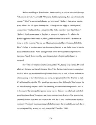 Barbara would agree. I ask Barbara about attending to color scheme and she says, 
“Oh, once in a while.” And I add, “Of course, that takes planning. You are not much of a 
planner.” “Oh, I’m not much of planner, no, hit or miss” (Barbara). I ask about moving 
plants around and she agrees and explains: “Some plants are happy in certain places; 
some are not. You have to find a place they like–find a place they like, they’ll thrive” 
(Barbara). Gardeners respond to the plant to interpret its happiness. By relating the 
plant’s happiness with where it is placed, gardeners learn how to make a plant feel at 
home as in this example: “Let me see if I can get one out of here. Come on, little fella. 
There” (Sally). In much the same way humans might settle in and feel at home in certain 
places and not in others. Plants teach gardeners about thriving and making their own 
happiness. We all do not need the same things to thrive, but the call to beauty is 
universal. 
Do we have to like the same look in a garden? No, beauty loves variety. Do older 
adults act the same and like all the same things? No, that too, is an incorrect assumption. 
As older adults age, their individuality is more visible, and as such, different abilities and 
talents develop or show themselves, and likely, our gardens reflect this diversity as well. 
We all have different gifts. Why would we not express them differently? Our longing for 
the order in beauty may be a desire for continuity, a wish to slow change or take hold of 
it. I wonder if the taming of the garden is one way we think we can take back control of 
something in our lives? Sometimes we forget to return to the lessons of the seasons that 
constantly follow each other and teach us that each day is new. The lesson may be about 
continuity. Continuity means each day is full of moments that preceded it, yet each day is 
open to a possibility we may not have imagined (O’Donohue, 1999). 
194 
 
