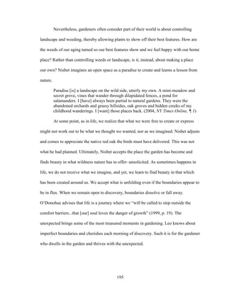 Nevertheless, gardeners often consider part of their world is about controlling 
landscape and weeding, thereby allowing plants to show off their best features. How are 
the weeds of our aging tamed so our best features show and we feel happy with our home 
place? Rather than controlling weeds or landscape, is it, instead, about making a place 
our own? Nisbet imagines an open space as a paradise to create and learns a lesson from 
nature. 
Paradise [is] a landscape on the wild side, utterly my own. A mini-meadow and 
secret grove, vines that wander through dilapidated fences, a pond for 
salamanders. I [have] always been partial to natural gardens. They were the 
abandoned orchards and grassy hillsides, oak groves and hidden creeks of my 
childhood wanderings. I [want] those places back. (2004, NY Times Online, ¶ 1) 
At some point, as in life, we realize that what we were free to create or express 
might not work out to be what we thought we wanted, nor as we imagined. Nisbet adjusts 
and comes to appreciate the native red oak the birds must have delivered. This was not 
what he had planned. Ultimately, Nisbet accepts the place the garden has become and 
finds beauty in what wildness nature has to offer–unsolicited. As sometimes happens in 
life, we do not receive what we imagine, and yet, we learn to find beauty in that which 
has been created around us. We accept what is unfolding even if the boundaries appear to 
be in flux. When we remain open to discovery, boundaries dissolve or fall away. 
O’Donohue advises that life is a journey where we “will be called to step outside the 
comfort barriers...that [our] soul loves the danger of growth” (1999, p. 19). The 
unexpected brings some of the most treasured moments in gardening. Leo knows about 
imperfect boundaries and cherishes each morning of discovery. Such it is for the gardener 
who dwells in the garden and thrives with the unexpected. 
195 
 