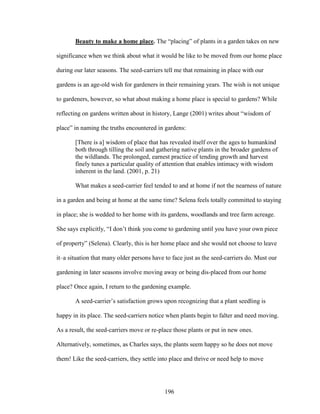 Beauty to make a home place. The “placing” of plants in a garden takes on new 
significance when we think about what it would be like to be moved from our home place 
during our later seasons. The seed-carriers tell me that remaining in place with our 
gardens is an age-old wish for gardeners in their remaining years. The wish is not unique 
to gardeners, however, so what about making a home place is special to gardens? While 
reflecting on gardens written about in history, Lange (2001) writes about “wisdom of 
place” in naming the truths encountered in gardens: 
[There is a] wisdom of place that has revealed itself over the ages to humankind 
both through tilling the soil and gathering native plants in the broader gardens of 
the wildlands. The prolonged, earnest practice of tending growth and harvest 
finely tunes a particular quality of attention that enables intimacy with wisdom 
inherent in the land. (2001, p. 21) 
What makes a seed-carrier feel tended to and at home if not the nearness of nature 
in a garden and being at home at the same time? Selena feels totally committed to staying 
in place; she is wedded to her home with its gardens, woodlands and tree farm acreage. 
She says explicitly, “I don’t think you come to gardening until you have your own piece 
of property” (Selena). Clearly, this is her home place and she would not choose to leave 
it–a situation that many older persons have to face just as the seed-carriers do. Must our 
gardening in later seasons involve moving away or being dis-placed from our home 
place? Once again, I return to the gardening example. 
A seed-carrier’s satisfaction grows upon recognizing that a plant seedling is 
happy in its place. The seed-carriers notice when plants begin to falter and need moving. 
As a result, the seed-carriers move or re-place those plants or put in new ones. 
Alternatively, sometimes, as Charles says, the plants seem happy so he does not move 
them! Like the seed-carriers, they settle into place and thrive or need help to move 
196 
 