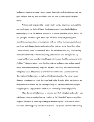 landscape without the secondary water system. As a result, gardening in this terrain was 
quite different from any other place I had lived and tried to garden, particularly the 
tropics. 
With my part-time schedule, I found I finally had the time to stop and smell the 
roses, so I sought out the local Master Gardener program. I immediately liked that 
community service at the botanical garden was an integral part of the tuition. And so, the 
two-years plus adventure began. There were structured classes on growing, plant 
identification, diagnostics, pest management with and without chemicals, a greenhouse 
practicum, and, always, planting and tending of the garden with the fruits of our labor. 
There were many public events as well where tips and ideas were widely shared among 
enthusiasts of all kinds. Veterans and young gardeners also were major players. My 
younger children hung around a lot and helped out whenever feasible, particularly in the 
Children’s’ Garden where we grew fun things like purple beans, giant sunflowers and 
things with fun names or crazy properties. My kids knew every arbor and tree canopy 
with perfect shade. They started up conversations with visitors’ kids and soon were 
showing them the best places to explore in the botanical garden. The whole Master 
Gardener experience was a little like being back in Girl Scouting where learning was not 
only fun and educational, but you earned your way to a certain level and then enjoyed 
being recognized for your service efforts in the community near where you lived. 
Then, the inevitable happened to bring me more fully into plant-lands. After I was 
asked to go with a group of volunteers, I packed up the kids and off we caravanned into 
the great Northwest by following the Oregon Trail to a regional conference of Master 
Gardeners. At the atypically formal dinner session, I was present for the most fascinating 
8 
 