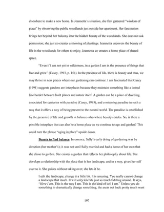 elsewhere to make a new home. In Jeannetta’s situation, she first garnered “wisdom of 
place” by observing the public woodlands just outside her apartment. Her fascination 
brings her beyond her balcony into the hidden beauty of the woodlands. She does not ask 
permission; she just co-creates a showing of plantings. Jeannetta uncovers the beauty of 
life in the woodlands for others to enjoy. Jeannetta co-creates a home place of shared 
space. 
“Even if I am not yet in wilderness, in a garden I am in the presence of things that 
live and grow” (Casey, 1993, p. 154). In the presence of life, there is beauty and thus, we 
may thrive in new places where our gardening can continue. I am fascinated that Casey 
(1991) suggests gardens are interplaces because they maintain something like a dotted 
line border between built places and nature itself. A garden can be a place of dwelling, 
associated for centuries with paradise (Casey, 1993), and containing paradise in such a 
way that it offers a way of being present to the natural world. The paradise is established 
by the presence of life and growth in balance–also where beauty resides. So, is there a 
possible interplace that can also be a home place as we continue to age and garden? This 
could turn the phrase “aging in place” upside down. 
Beauty to find balance. In essence, Sally’s early doing of gardening was by 
direction (her mother’s); it was not until Sally married and had a home of her own that 
she chose to garden. She creates a garden that reflects her philosophy about life. She 
develops a relationship with the place that is her landscape, and in a way, gives her self 
over to it. She guides without taking over; she lets it be. 
I edit the landscape, change it a little bit. It is amazing. You really cannot change 
a landscape that much. It will only tolerate just so much fiddling around. It says, 
“Here I am. This is the way I am. This is the kind of soil I am.” Unless you do 
something to dramatically change something, the areas out back pretty much want 
197 
 