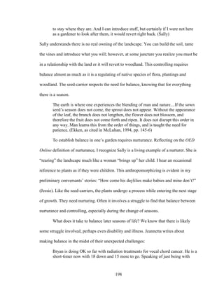 to stay where they are. And I can introduce stuff, but certainly if I were not here 
as a gardener to look after them, it would revert right back. (Sally) 
Sally understands there is no real owning of the landscape. You can build the soil, tame 
the vines and introduce what you will; however, at some juncture you realize you must be 
in a relationship with the land or it will revert to woodland. This controlling requires 
balance almost as much as it is a regulating of native species of flora, plantings and 
woodland. The seed-carrier respects the need for balance, knowing that for everything 
there is a season. 
The earth is where one experiences the blending of man and nature....If the sown 
seed’s season does not come, the sprout does not appear. Without the appearance 
of the leaf, the branch does not lengthen, the flower does not blossom, and 
therefore the fruit does not come forth and ripen. It does not disrupt this order in 
any way. Man learns this from the order of things, and is taught the need for 
patience. (Ekken, as cited in McLuhan, 1994, pp. 145-6) 
To establish balance in one’s garden requires nurturance. Reflecting on the OED 
Online definition of nurturance, I recognize Sally is a living example of a nurturer. She is 
“rearing” the landscape much like a woman “brings up” her child. I hear an occasional 
reference to plants as if they were children. This anthropomorphizing is evident in my 
preliminary conversants’ stories: “How come his daylilies make babies and mine don’t?” 
(Jessie). Like the seed-carriers, the plants undergo a process while entering the next stage 
of growth. They need nurturing. Often it involves a struggle to find that balance between 
nurturance and controlling, especially during the change of seasons. 
What does it take to balance later seasons of life? We know that there is likely 
some struggle involved, perhaps even disability and illness. Jeannetta writes about 
making balance in the midst of their unexpected challenges: 
Bryan is doing OK so far with radiation treatments for vocal chord cancer. He is a 
short-timer now with 18 down and 15 more to go. Speaking of just being with 
198 
 
