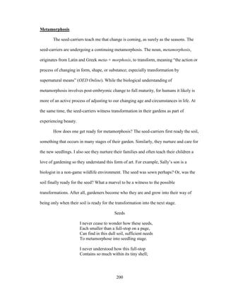 200 
Metamorphosis 
The seed-carriers teach me that change is coming, as surely as the seasons. The 
seed-carriers are undergoing a continuing metamorphosis. The noun, metamorphosis, 
originates from Latin and Greek meta-+ morphosis, to transform, meaning “the action or 
process of changing in form, shape, or substance; especially transformation by 
supernatural means” (OED Online). While the biological understanding of 
metamorphosis involves post-embryonic change to full maturity, for humans it likely is 
more of an active process of adjusting to our changing age and circumstances in life. At 
the same time, the seed-carriers witness transformation in their gardens as part of 
experiencing beauty. 
How does one get ready for metamorphosis? The seed-carriers first ready the soil, 
something that occurs in many stages of their garden. Similarly, they nurture and care for 
the new seedlings. I also see they nurture their families and often teach their children a 
love of gardening so they understand this form of art. For example, Sally’s son is a 
biologist in a non-game wildlife environment. The seed was sown perhaps? Or, was the 
soil finally ready for the seed? What a marvel to be a witness to the possible 
transformations. After all, gardeners become who they are and grow into their way of 
being only when their soil is ready for the transformation into the next stage. 
Seeds 
I never cease to wonder how these seeds, 
Each smaller than a full-stop on a page, 
Can find in this dull soil, sufficient needs 
To metamorphose into seedling stage. 
I never understood how this full-stop 
Contains so much within its tiny shell; 
 