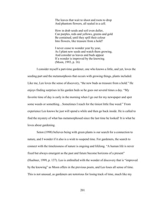 The leaves that wait to shoot and roots to drop 
And phantom flowers, all sealed in a cell. 
How in drab seeds and soil even duller, 
Can purples, reds and yellows, greens and gold 
Be contained, until they spill their colour 
Into flowers, like treasure from a hold? 
I never cease to wonder year by year, 
As I plant new seeds and watch them growing, 
And consider as leaves and buds appear 
If a wonder is improved by the knowing. 
(Moon, 1993, p. 16) 
I consider myself a part-time gardener, one who knows a little, and yet, loves the 
seeding part and the metamorphosis that occurs with growing things, plants included. 
Like me, Leo loves the sense of discovery, “the new buds as treasure from a hold.” He 
enjoys finding surprises in his garden beds so he goes out several times a day. “My 
favorite time of day is early in the morning when I go out for my newspaper and spot 
some weeds or something…Sometimes I reach for the tiniest little fine weed.” From 
experience Leo knows he just will spend a while and then go back inside. He is called to 
find the mystery of what has metamorphosed since the last time he looked! It is what he 
loves about gardening. 
Seton (1998) believes being with green plants is our search for a connection to 
nature, and I wonder if it also is a wish to suspend time. For gardeners, the search to 
connect with the timelessness of nature is ongoing and lifelong. “A human life is never 
fixed but always emergent as the past and future become horizons of a present” 
(Huebner, 1999, p. 137). Leo is enthralled with the wonder of discovery that is “improved 
by the knowing” as Moon offers in the previous poem, and Leo loses all sense of time. 
This is not unusual, as gardeners are notorious for losing track of time, much like my 
201 
 