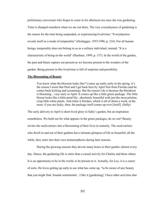preliminary conversant who forgot to come in for afternoon tea once she was gardening. 
Time is changed somehow when we are out there. The very everydayness of gardening is 
the reason for the time being suspended, or experiencing lived time; “Everydayness 
reveals itself as a mode of temporality” (Heidegger, 1953/1996, p. 216). For all human 
beings, temporality does not belong to us as a solitary individual; instead, “It is a 
characteristic of being-in-the world” (Huebner, 1999, p. 137). In the world of the garden, 
the past and future capture our present as we become present to the wonders of the 
garden. Being present in this lived time is full of surprises and possibility. 
The Blossoming of Beauty 
You know what the blossom looks like? Comes up really early in the spring, it’s 
the reason I insist that Paul and I get back here by April first from Florida (and he 
comes back kicking and screaming). But the reason I do is because the bloodroot 
is blooming…very early in April. It comes up like a little green package. The little 
bloom looks like a little pond lily...absolutely beautiful with just the most pristine, 
crisp little white petals. And when it finishes, which is all of about a week, at the 
most, if you are lucky, then, the package itself comes up over [itself]. (Sally) 
The early delivery in April is short-lived glory in Sally’s garden, but an inspiration 
nonetheless. We hold out for what appears in the green packages, do we not? Beauty 
invites the seed-carriers into a blossoming of their lives in maturity. The seed-carriers 
who dwell in and out of their gardens have intimate glimpses of life as beautiful; all the 
while, they enter into their own metamorphosis during later seasons. 
During the growing seasons they devote many hours to their garden–almost every 
day. Hence, the gardening life is more than a casual activity for Charles and these others. 
It is an opportunity to be in the world, to be present to it. Actually, for Leo, it is a career 
of sorts. He loves getting up early to see what has come up, “to be aware of any beauty 
that you might find. Sounds sentimental…I like it [gardening]. I have other activities that 
202 
 