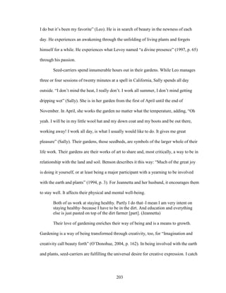 I do but it’s been my favorite” (Leo). He is in search of beauty in the newness of each 
day. He experiences an awakening through the unfolding of living plants and forgets 
himself for a while. He experiences what Levoy named “a divine presence” (1997, p. 65) 
through his passion. 
Seed-carriers spend innumerable hours out in their gardens. While Leo manages 
three or four sessions of twenty minutes at a spell in California, Sally spends all day 
outside. “I don’t mind the heat, I really don’t. I work all summer, I don’t mind getting 
dripping wet” (Sally). She is in her garden from the first of April until the end of 
November. In April, she works the garden no matter what the temperature, adding, “Oh 
yeah. I will be in my little wool hat and my down coat and my boots and be out there, 
working away! I work all day, is what I usually would like to do. It gives me great 
pleasure” (Sally). Their gardens, those seedbeds, are symbols of the larger whole of their 
life work. Their gardens are their works of art to share and, most critically, a way to be in 
relationship with the land and soil. Benson describes it this way: “Much of the great joy 
is doing it yourself, or at least being a major participant with a yearning to be involved 
with the earth and plants” (1994, p. 3). For Jeannetta and her husband, it encourages them 
to stay well. It affects their physical and mental well-being. 
Both of us work at staying healthy. Partly I do that–I mean I am very intent on 
staying healthy–because I have to be in the dirt. And education and everything 
else is just pasted on top of the dirt farmer [part]. (Jeannetta) 
Their love of gardening enriches their way of being and is a means to growth. 
Gardening is a way of being transformed through creativity, too, for “Imagination and 
creativity call beauty forth” (O’Donohue, 2004, p. 162). In being involved with the earth 
and plants, seed-carriers are fulfilling the universal desire for creative expression. I catch 
203 
 