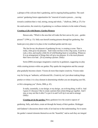 a glimpse of the self-care that is gardening, and its ongoing healing qualities. The seed-carriers’ 
gardening fosters opportunities for “renewal of creative powers..., moving 
toward a condition that is vital, stirring, strong and whole...” (Sullivan, 2004, p. 27). For 
the seed-carriers, the creativity of gardening is a wellness initiative in the midst of beauty. 
Creating a Life with Beauty: Garden Pictures 
Benson asks, “Which is the area that will make the best canvas for your…garden 
picture?” (1994, p. 13). Sally sees herself creating pictures through her gardening. Her 
hands put every plant in its place in her woodland garden and she says: 
The fun for me, the pleasure of gardening for me, is creating a scene. That is 
really, what gives me pleasure. And it does not have to be a big scene, it can be a 
rock, a fern, and maybe a little bit of wild bleeding heart or something. Whatever. 
It is an arrangement of things that will give me pleasure. It is the most pleasure 
that I have ever had…[It is] creating a picture. (Sally) 
Sorin (2004) encourages imaginative creativity in gardeners, suggesting we play 
while creating pictures within our garden. Play sparks the imagination and the concept 
plan gradually becomes clearer. Visions do more than inspire creativity. Visions make 
way for living an “authentic, self-directed life...Creativity isn’t just about making things 
prettier or wittier; it is a key element in determining whether you are designing your life, 
or life is designing you” (Sorin, 2004, p. 43). 
It really, essentially, is our design, or my design...an evolving thing, it still is. And 
I guess it’s because I like to create a picture that certain things go together. And I 
may or may not like it after I’ve put it in and I will rip it out and re-arrange. 
(Sally) 
Creating art in the garden. Many gardeners love the creative aspects of 
gardening. Sally, and others, create art through the beauty of their gardens. Heidegger 
and Gadamer’s discussions about works of art lead me to that understanding. For it seems 
the garden’s natural elements themselves are the “beautiful,” and as such they are integral 
204 
 