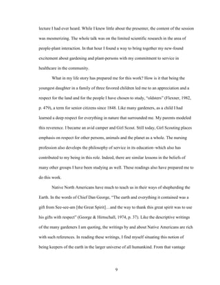 lecture I had ever heard. While I knew little about the presenter, the content of the session 
was mesmerizing. The whole talk was on the limited scientific research in the area of 
people-plant interaction. In that hour I found a way to bring together my new-found 
excitement about gardening and plant-persons with my commitment to service in 
healthcare in the community. 
What in my life story has prepared me for this work? How is it that being the 
youngest daughter in a family of three favored children led me to an appreciation and a 
respect for the land and for the people I have chosen to study, “oldsters” (Flexner, 1982, 
p. 479), a term for senior citizens since 1848. Like many gardeners, as a child I had 
learned a deep respect for everything in nature that surrounded me. My parents modeled 
this reverence. I became an avid camper and Girl Scout. Still today, Girl Scouting places 
emphasis on respect for other persons, animals and the planet as a whole. The nursing 
profession also develops the philosophy of service in its education–which also has 
contributed to my being in this role. Indeed, there are similar lessons in the beliefs of 
many other groups I have been studying as well. These readings also have prepared me to 
do this work. 
Native North Americans have much to teach us in their ways of shepherding the 
Earth. In the words of Chief Dan George, “The earth and everything it contained was a 
gift from See-see-am [the Great Spirit]…and the way to thank this great spirit was to use 
his gifts with respect” (George & Hirnschall, 1974, p. 37). Like the descriptive writings 
of the many gardeners I am quoting, the writings by and about Native Americans are rich 
with such references. In reading these writings, I find myself situating this notion of 
being keepers of the earth in the larger universe of all humankind. From that vantage 
9 
 