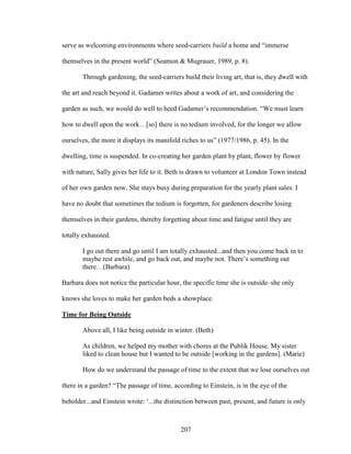 serve as welcoming environments where seed-carriers build a home and “immerse 
themselves in the present world” (Seamon & Mugrauer, 1989, p. 8). 
Through gardening, the seed-carriers build their living art, that is, they dwell with 
the art and reach beyond it. Gadamer writes about a work of art, and considering the 
garden as such, we would do well to heed Gadamer’s recommendation. “We must learn 
how to dwell upon the work…[so] there is no tedium involved, for the longer we allow 
ourselves, the more it displays its manifold riches to us” (1977/1986, p. 45). In the 
dwelling, time is suspended. In co-creating her garden plant by plant, flower by flower 
with nature, Sally gives her life to it. Beth is drawn to volunteer at London Town instead 
of her own garden now. She stays busy during preparation for the yearly plant sales. I 
have no doubt that sometimes the tedium is forgotten, for gardeners describe losing 
themselves in their gardens, thereby forgetting about time and fatigue until they are 
totally exhausted. 
I go out there and go until I am totally exhausted...and then you come back in to 
maybe rest awhile, and go back out, and maybe not. There’s something out 
there…(Barbara) 
Barbara does not notice the particular hour, the specific time she is outside–she only 
knows she loves to make her garden beds a showplace. 
Time for Being Outside 
Above all, I like being outside in winter. (Beth) 
As children, we helped my mother with chores at the Publik House. My sister 
liked to clean house but I wanted to be outside [working in the gardens]. (Marie) 
How do we understand the passage of time to the extent that we lose ourselves out 
there in a garden? “The passage of time, according to Einstein, is in the eye of the 
beholder...and Einstein wrote: ‘...the distinction between past, present, and future is only 
207 
 
